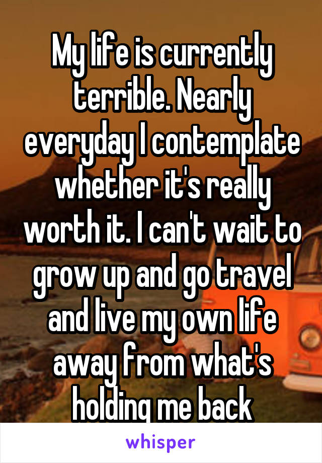 My life is currently terrible. Nearly everyday I contemplate whether it's really worth it. I can't wait to grow up and go travel and live my own life away from what's holding me back