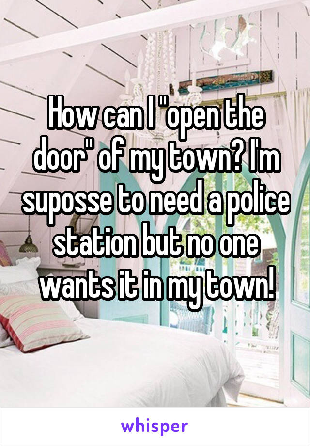 How can I "open the door" of my town? I'm suposse to need a police station but no one wants it in my town!
