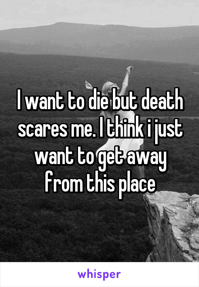 I want to die but death scares me. I think i just want to get away from this place