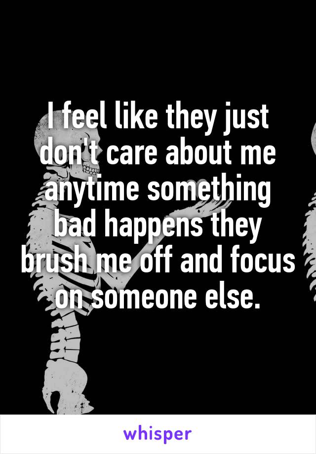 I feel like they just don't care about me anytime something bad happens they brush me off and focus on someone else.

