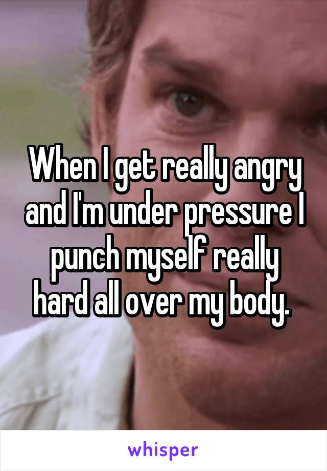 When I get really angry and I'm under pressure I punch myself really hard all over my body. 