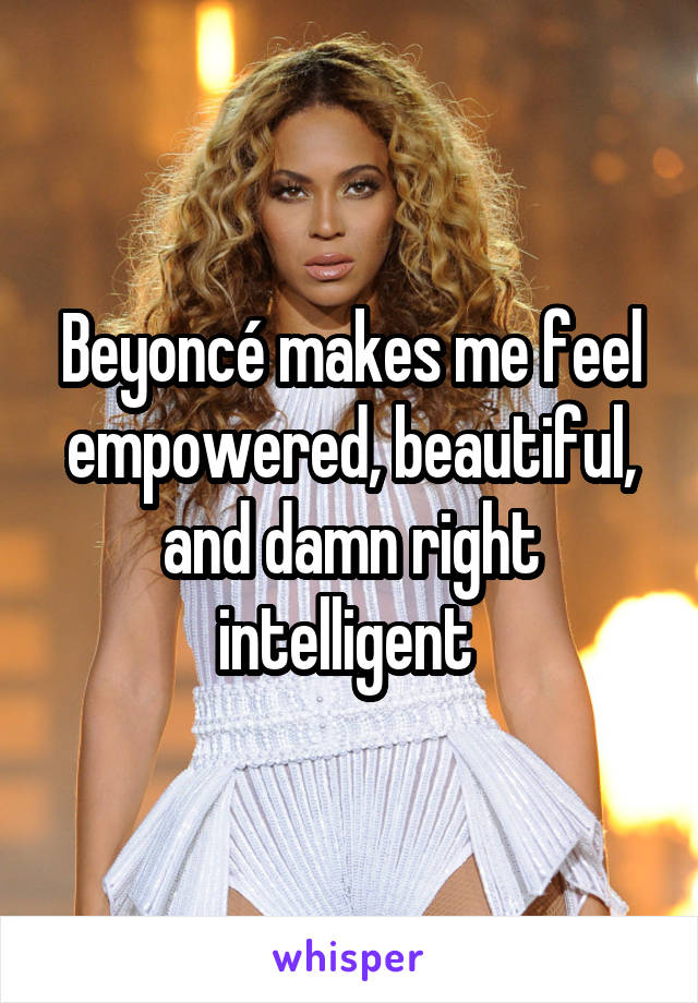 Beyoncé makes me feel empowered, beautiful, and damn right intelligent 