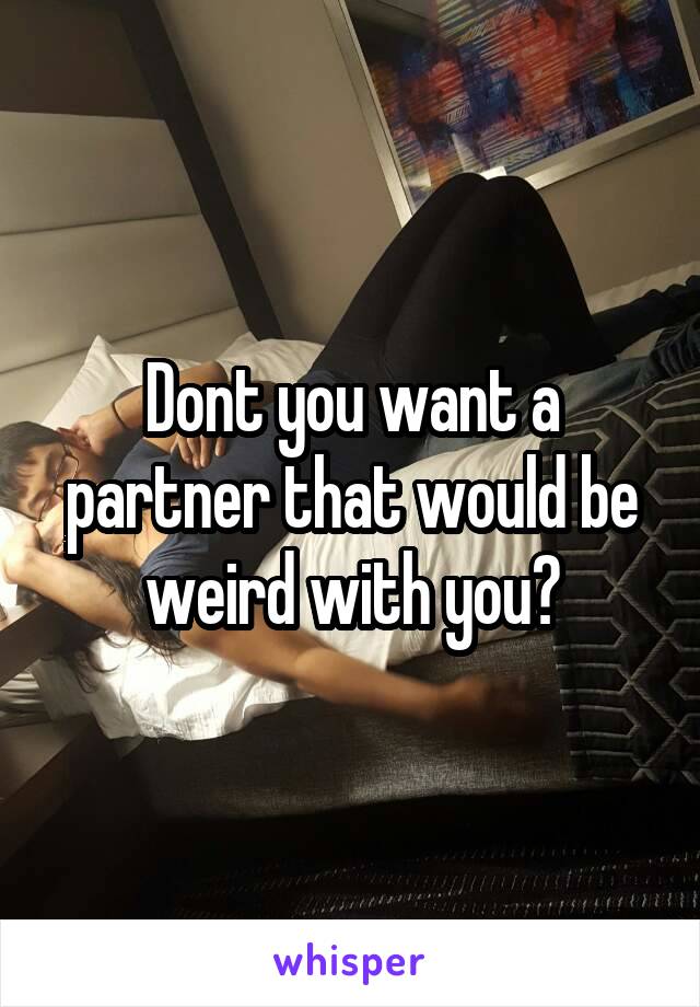 Dont you want a partner that would be weird with you?