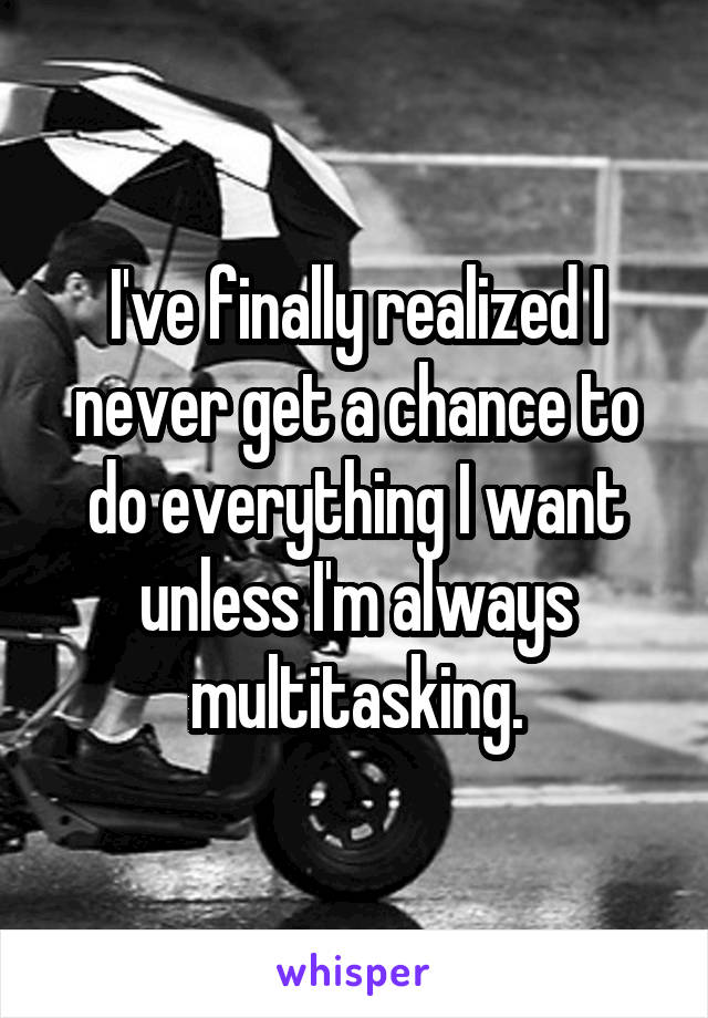 I've finally realized I never get a chance to do everything I want unless I'm always multitasking.