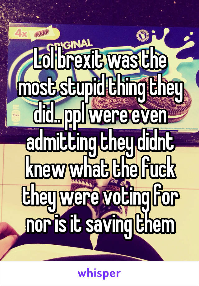 Lol brexit was the most stupid thing they did.. ppl were even admitting they didnt knew what the fuck they were voting for nor is it saving them