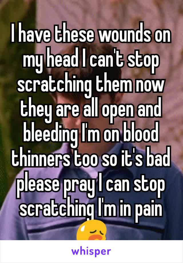 I have these wounds on my head I can't stop scratching them now they are all open and bleeding I'm on blood thinners too so it's bad please pray I can stop scratching I'm in pain😥