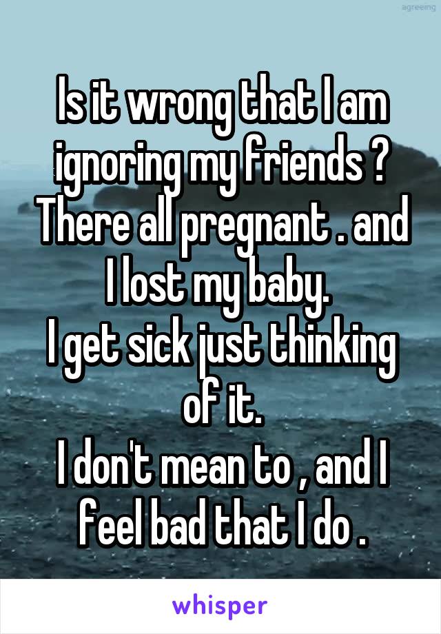 Is it wrong that I am ignoring my friends ? There all pregnant . and I lost my baby. 
I get sick just thinking of it.
I don't mean to , and I feel bad that I do .