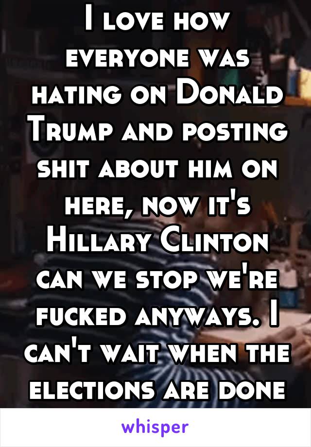I love how everyone was hating on Donald Trump and posting shit about him on here, now it's Hillary Clinton can we stop we're fucked anyways. I can't wait when the elections are done and over