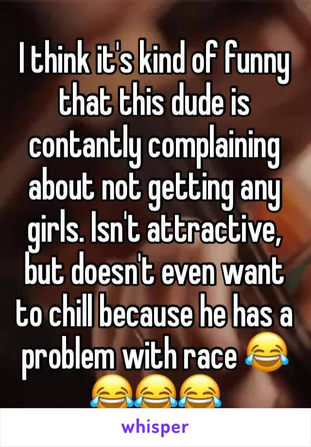 I think it's kind of funny that this dude is contantly complaining about not getting any girls. Isn't attractive, but doesn't even want to chill because he has a problem with race 😂😂😂😂