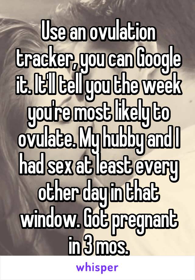 Use an ovulation tracker, you can Google it. It'll tell you the week you're most likely to ovulate. My hubby and I had sex at least every other day in that window. Got pregnant in 3 mos.
