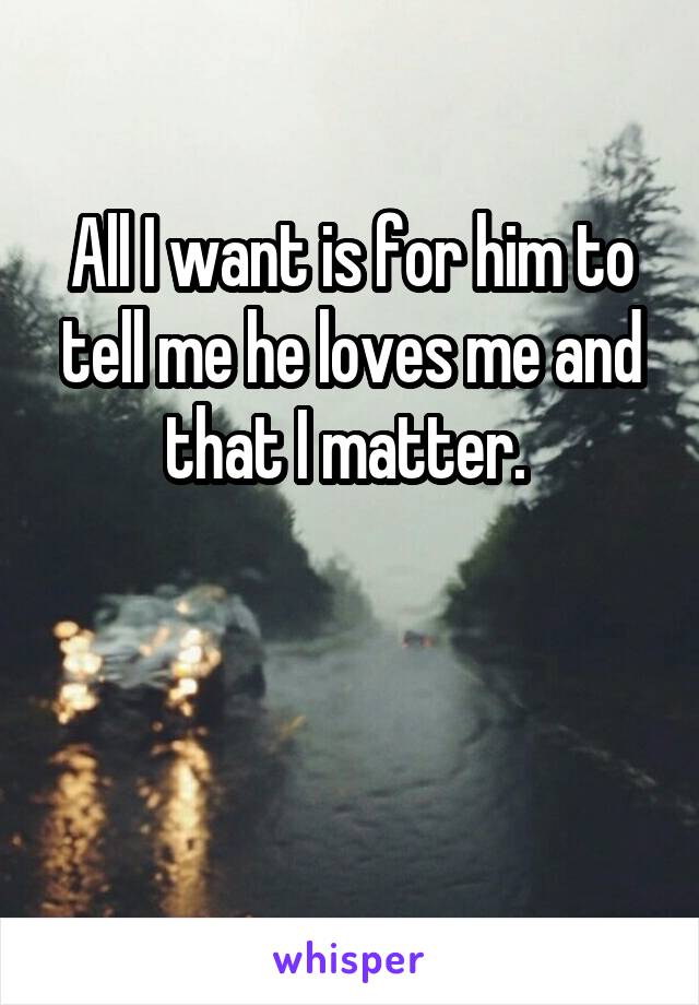 All I want is for him to tell me he loves me and that I matter. 


