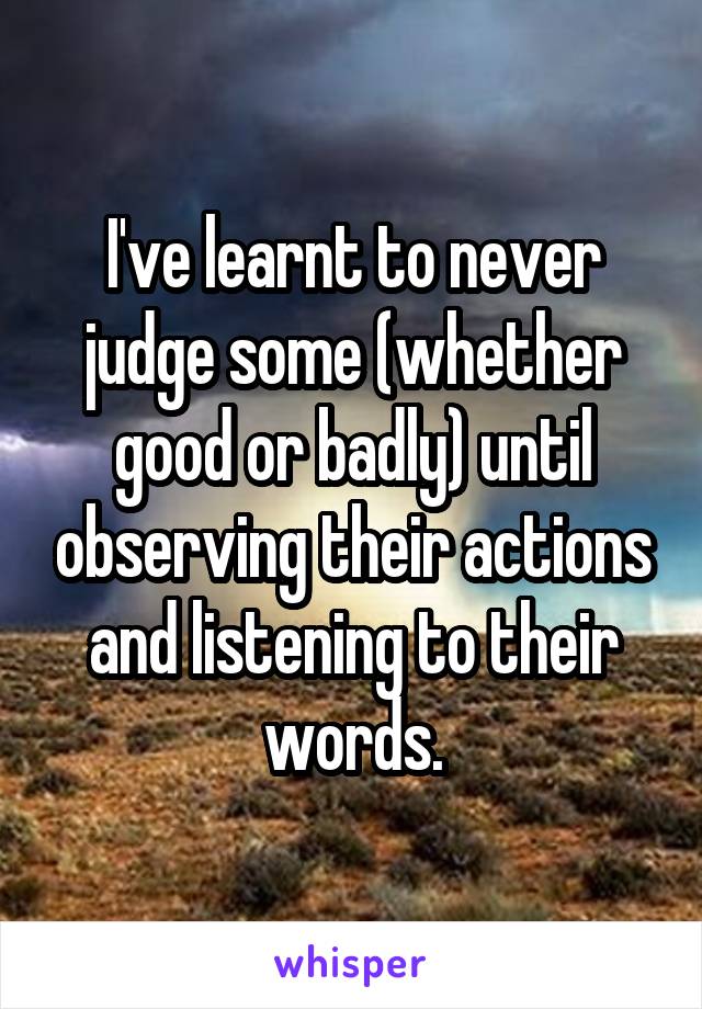I've learnt to never judge some (whether good or badly) until observing their actions and listening to their words.
