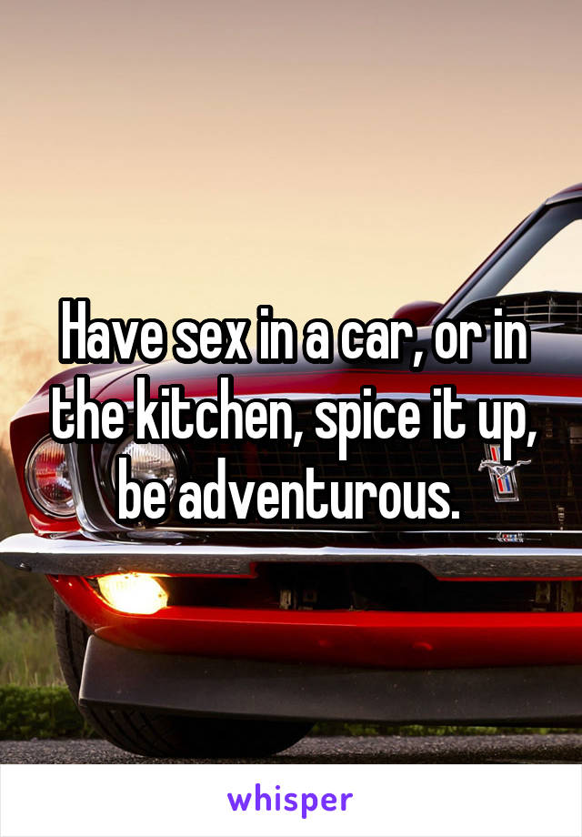 Have sex in a car, or in the kitchen, spice it up, be adventurous. 