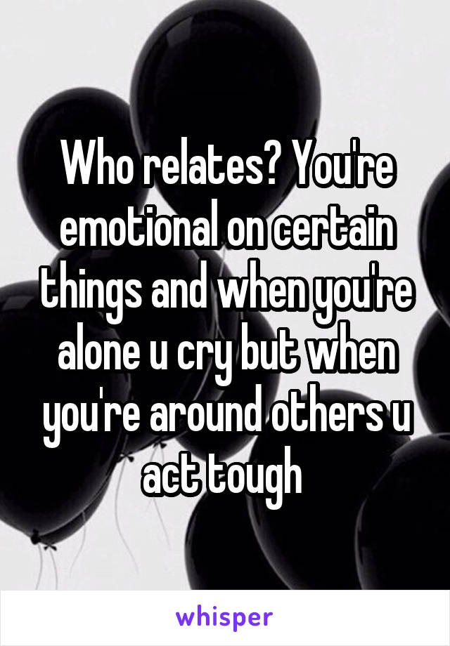 Who relates? You're emotional on certain things and when you're alone u cry but when you're around others u act tough 