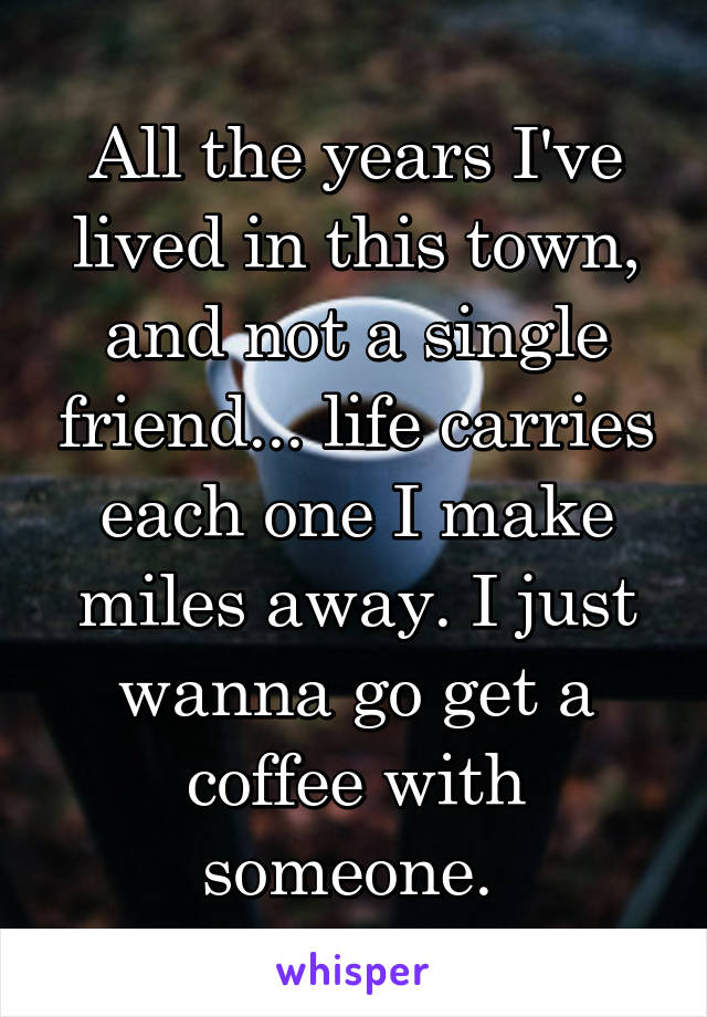 All the years I've lived in this town, and not a single friend... life carries each one I make miles away. I just wanna go get a coffee with someone. 
