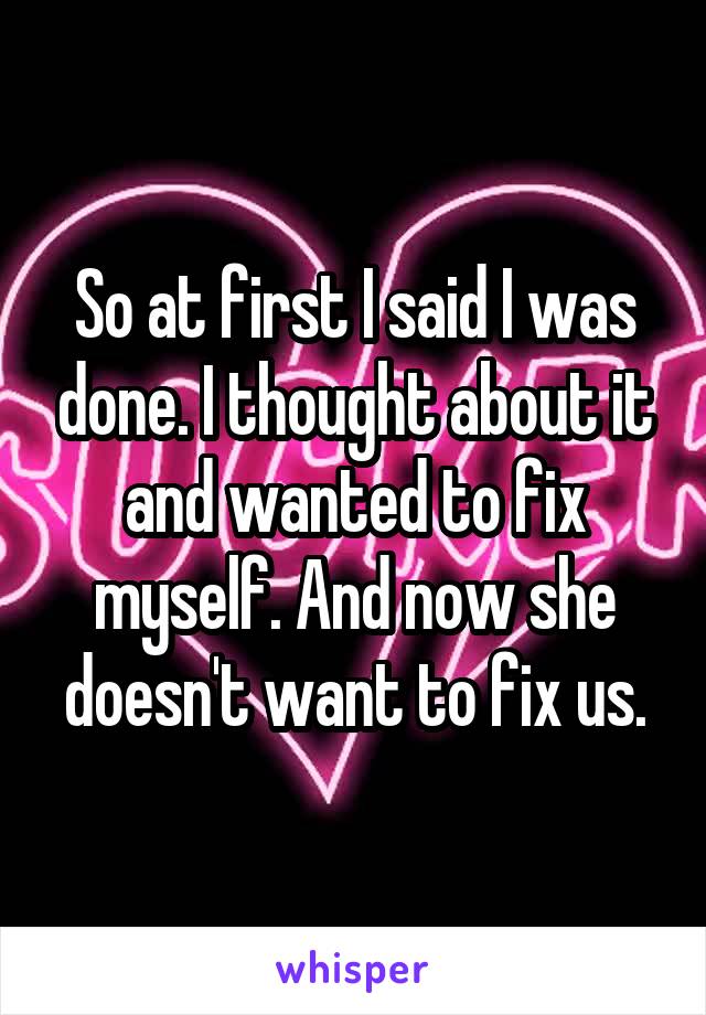 So at first I said I was done. I thought about it and wanted to fix myself. And now she doesn't want to fix us.