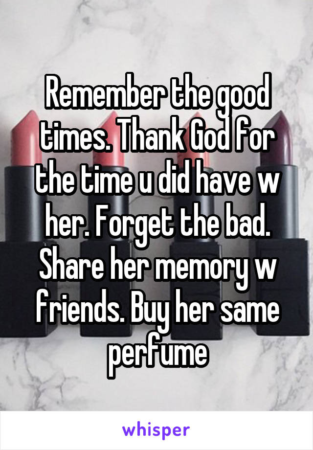Remember the good times. Thank God for the time u did have w her. Forget the bad. Share her memory w friends. Buy her same perfume