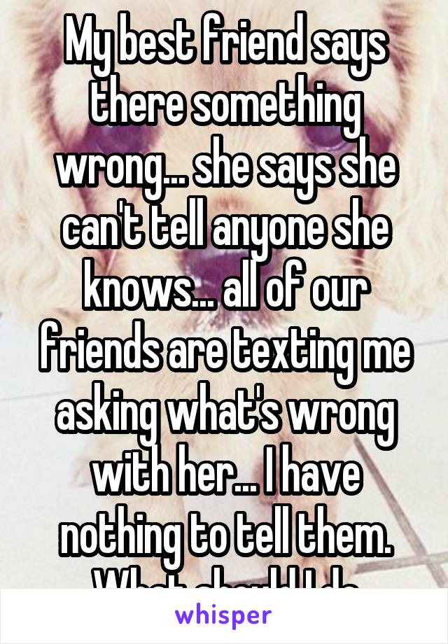 My best friend says there something wrong... she says she can't tell anyone she knows... all of our friends are texting me asking what's wrong with her... I have nothing to tell them. What should I do