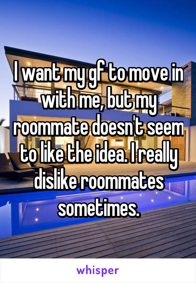 I want my gf to move in with me, but my roommate doesn't seem to like the idea. I really dislike roommates sometimes.