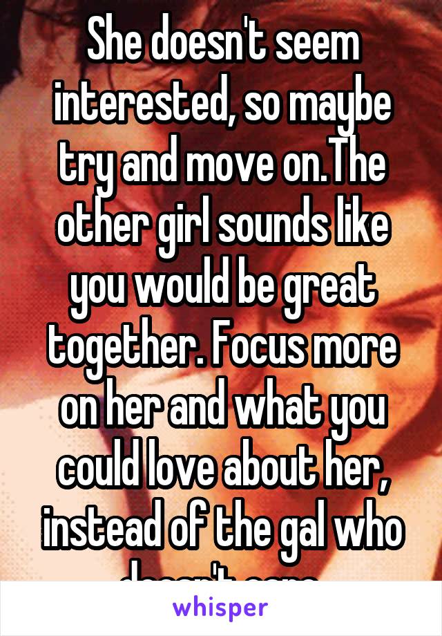 She doesn't seem interested, so maybe try and move on.The other girl sounds like you would be great together. Focus more on her and what you could love about her, instead of the gal who doesn't care.