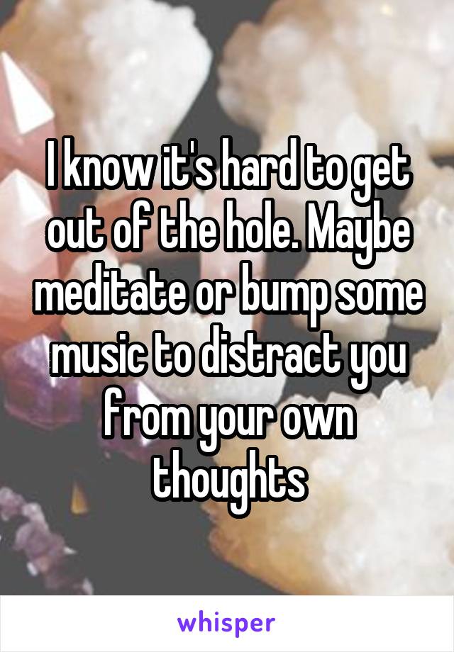 I know it's hard to get out of the hole. Maybe meditate or bump some music to distract you from your own thoughts