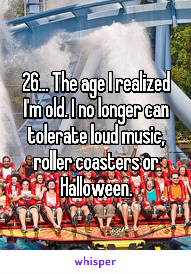 26... The age I realized I'm old. I no longer can tolerate loud music, roller coasters or Halloween.