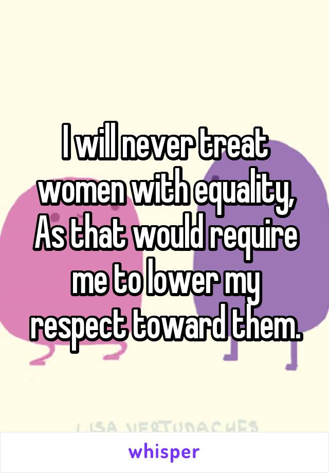 I will never treat women with equality,
As that would require me to lower my respect toward them.