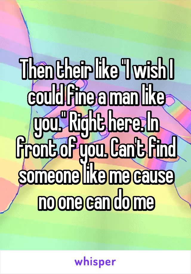 Then their like "I wish I could fine a man like you." Right here. In front of you. Can't find someone like me cause no one can do me