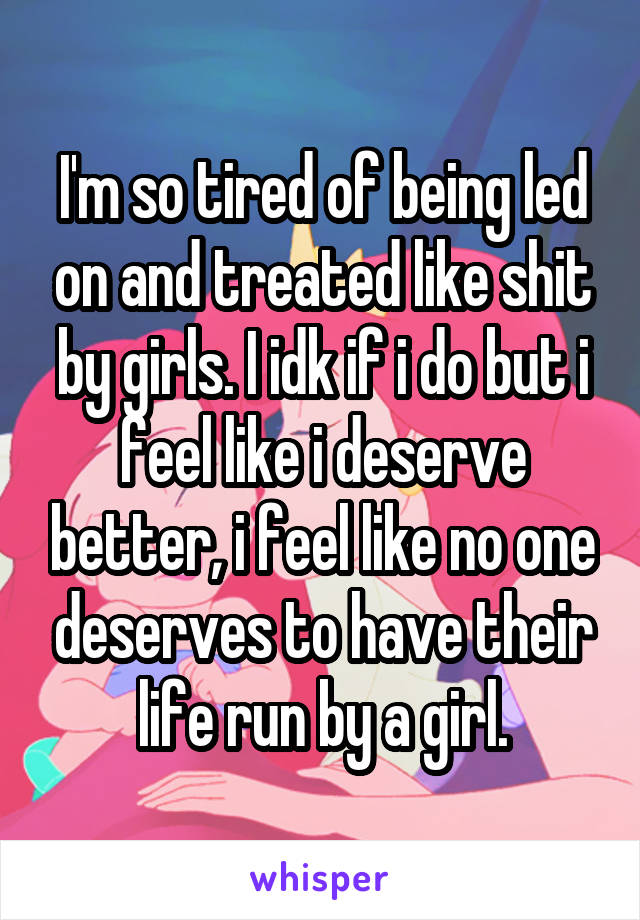 I'm so tired of being led on and treated like shit by girls. I idk if i do but i feel like i deserve better, i feel like no one deserves to have their life run by a girl.