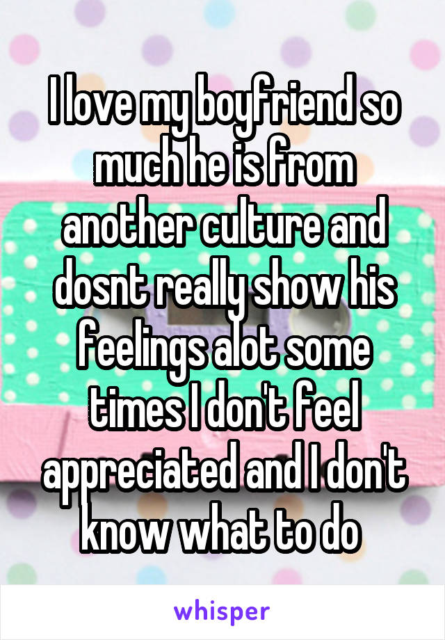 I love my boyfriend so much he is from another culture and dosnt really show his feelings alot some times I don't feel appreciated and I don't know what to do 