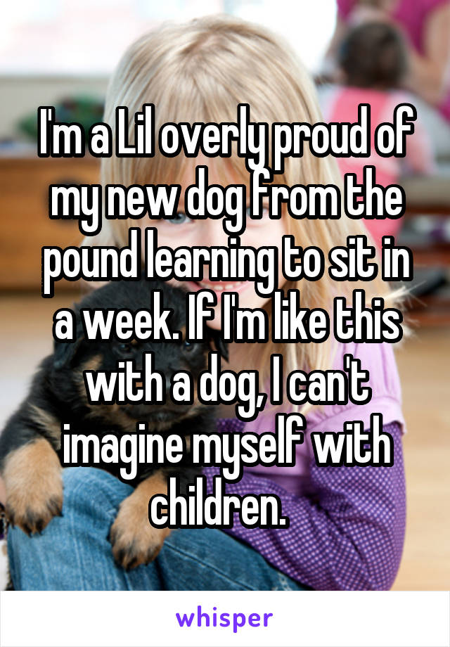 I'm a Lil overly proud of my new dog from the pound learning to sit in a week. If I'm like this with a dog, I can't imagine myself with children.  