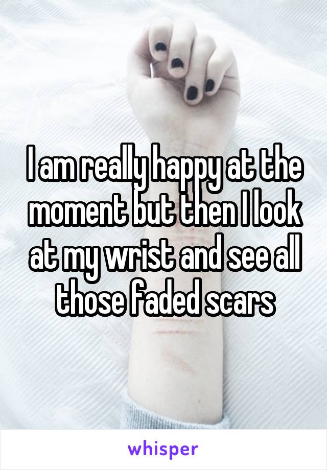 I am really happy at the moment but then I look at my wrist and see all those faded scars