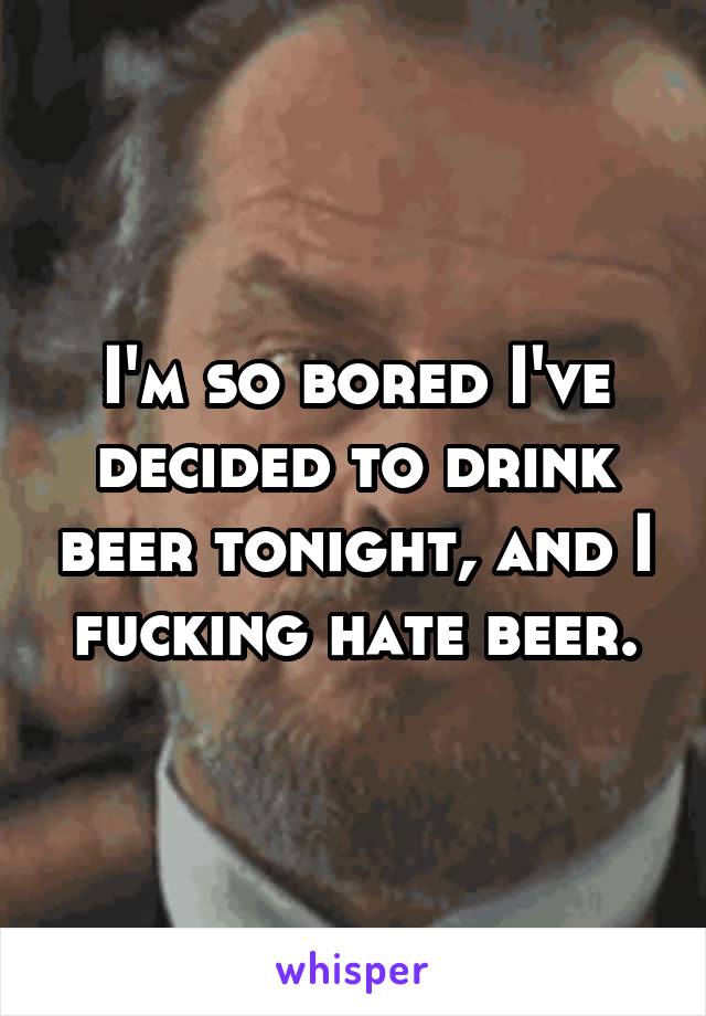I'm so bored I've decided to drink beer tonight, and I fucking hate beer.