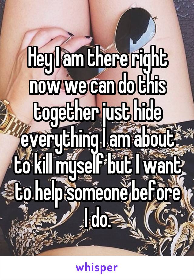 Hey I am there right now we can do this together just hide everything I am about to kill myself but I want to help someone before I do.