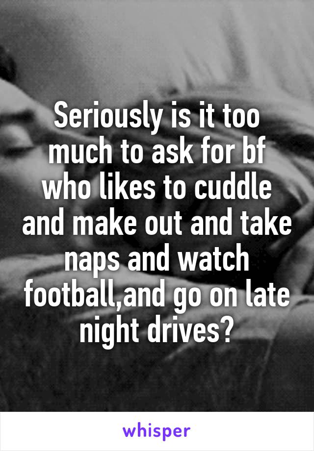 Seriously is it too much to ask for bf who likes to cuddle and make out and take naps and watch football,and go on late night drives?
