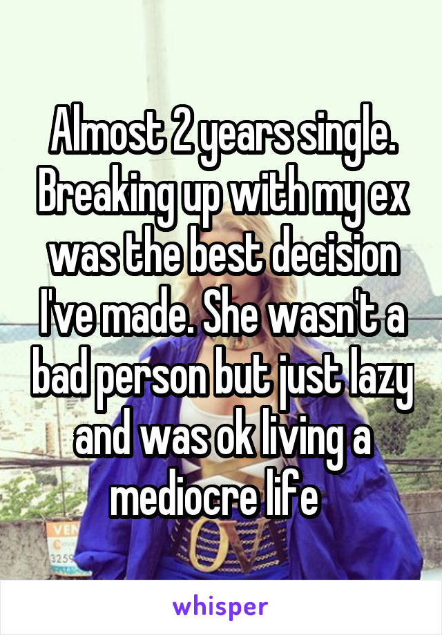 Almost 2 years single. Breaking up with my ex was the best decision I've made. She wasn't a bad person but just lazy and was ok living a mediocre life  