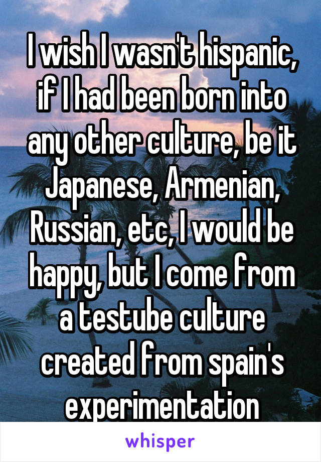 I wish I wasn't hispanic, if I had been born into any other culture, be it Japanese, Armenian, Russian, etc, I would be happy, but I come from a testube culture created from spain's experimentation