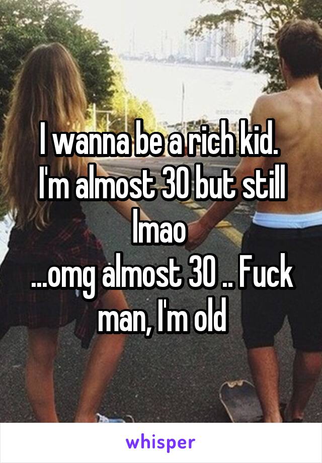I wanna be a rich kid. 
I'm almost 30 but still lmao 
...omg almost 30 .. Fuck man, I'm old