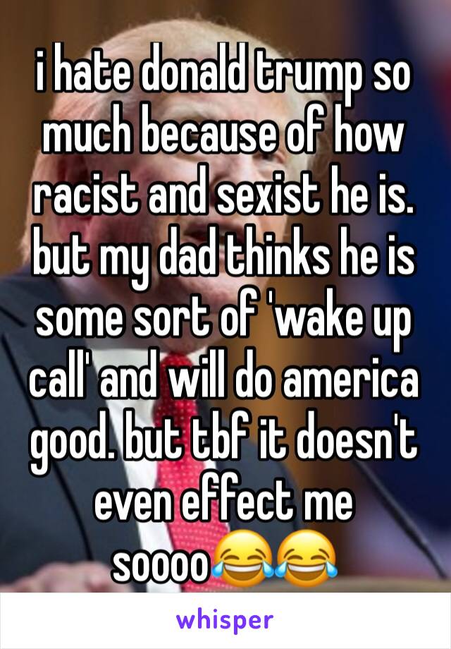 i hate donald trump so much because of how racist and sexist he is. but my dad thinks he is some sort of 'wake up call' and will do america good. but tbf it doesn't even effect me soooo😂😂