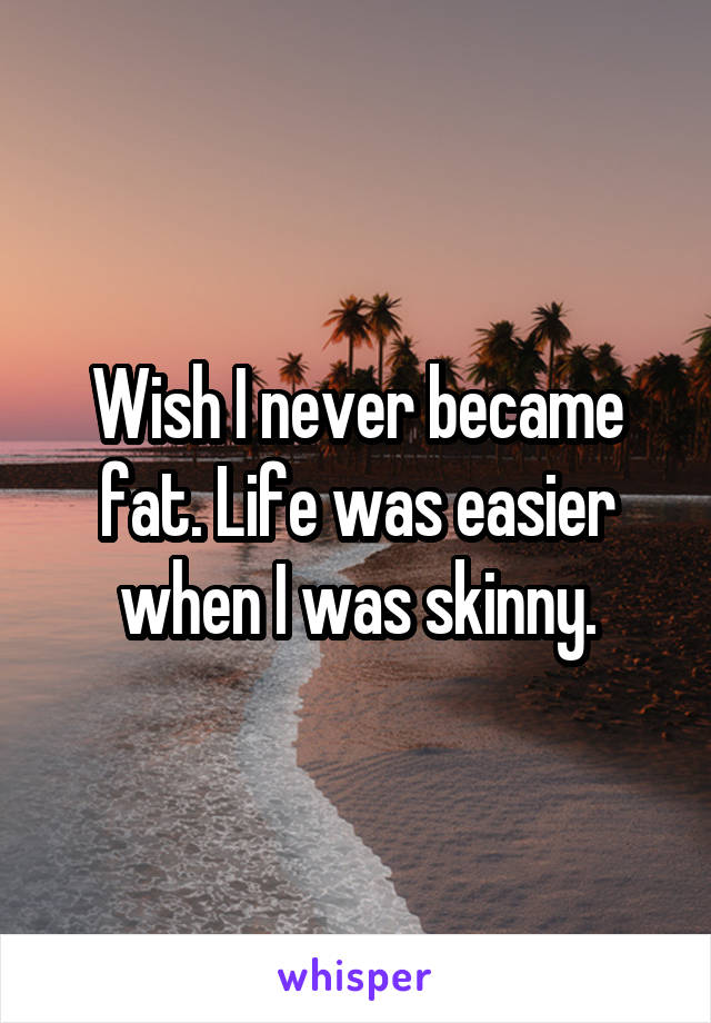 Wish I never became fat. Life was easier when I was skinny.