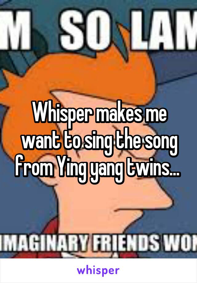 Whisper makes me want to sing the song from Ying yang twins... 