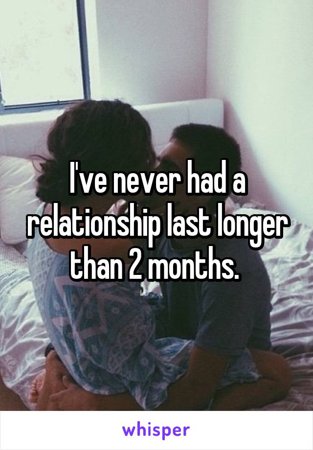 I've never had a relationship last longer than 2 months. 