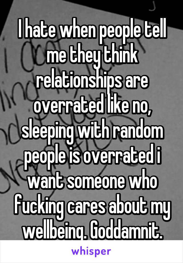 I hate when people tell me they think relationships are overrated like no, sleeping with random people is overrated i want someone who fucking cares about my wellbeing. Goddamnit.