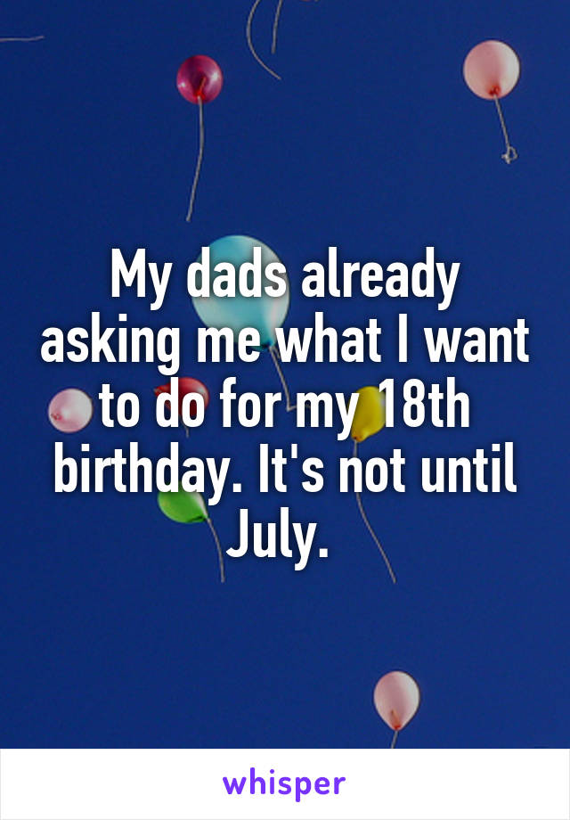 My dads already asking me what I want to do for my 18th birthday. It's not until July. 