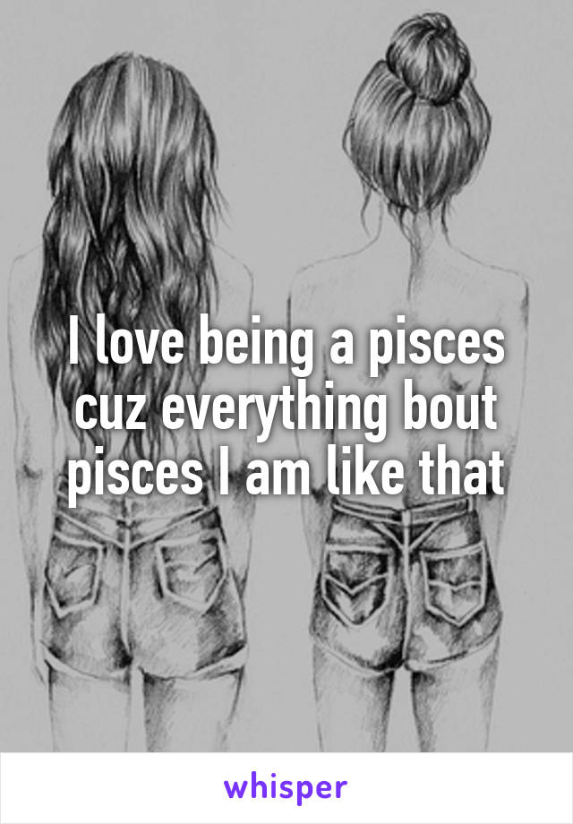 I love being a pisces cuz everything bout pisces I am like that