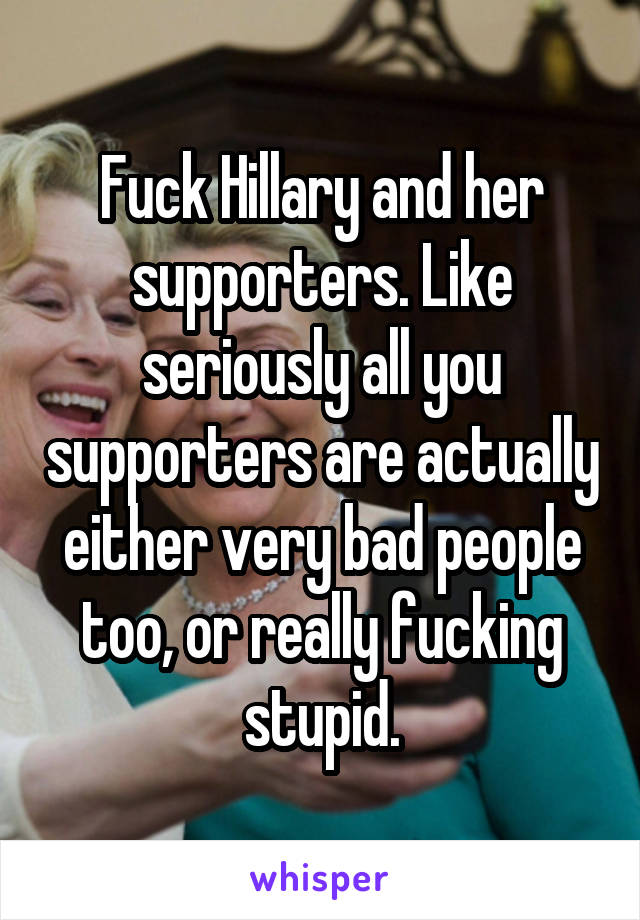 Fuck Hillary and her supporters. Like seriously all you supporters are actually either very bad people too, or really fucking stupid.