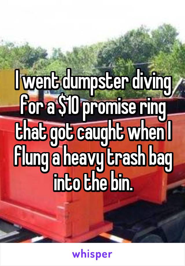 I went dumpster diving for a $10 promise ring that got caught when I flung a heavy trash bag into the bin.
