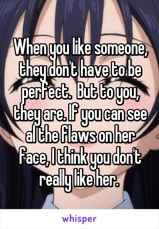 When you like someone, they don't have to be perfect.  But to you, they are. If you can see al the flaws on her face, I think you don't really like her. 