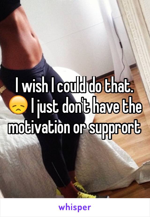 I wish I could do that. 😞 I just don't have the motivation or supprort