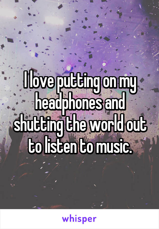 I love putting on my headphones and shutting the world out to listen to music.